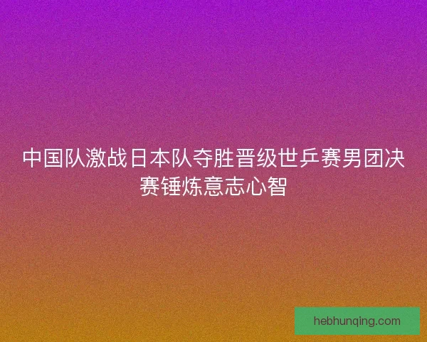 中国队激战日本队夺胜晋级世乒赛男团决赛锤炼意志心智