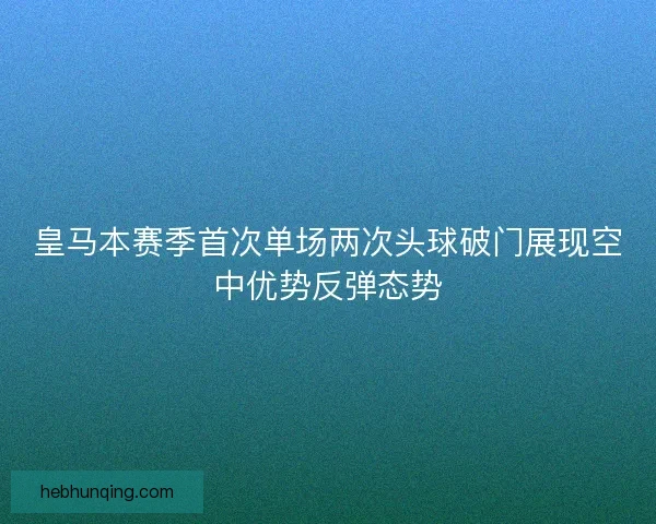 皇马本赛季首次单场两次头球破门展现空中优势反弹态势