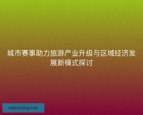 城市赛事助力旅游产业升级与区域经济发展新模式探讨