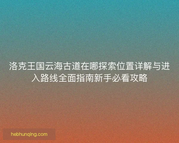 洛克王国云海古道在哪探索位置详解与进入路线全面指南新手必看攻略