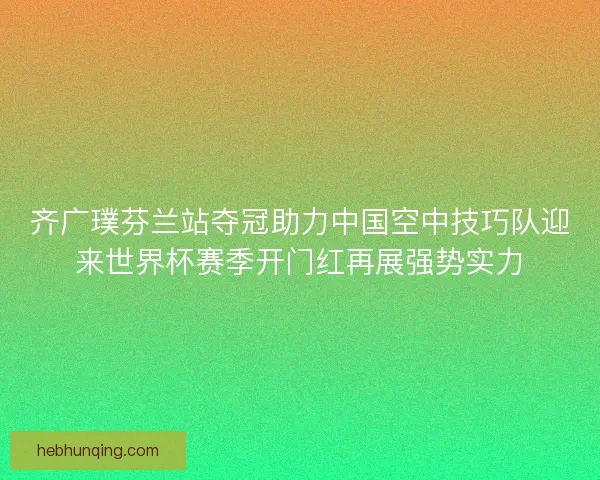 齐广璞芬兰站夺冠助力中国空中技巧队迎来世界杯赛季开门红再展强势实力