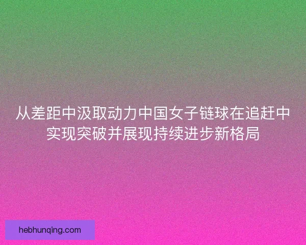从差距中汲取动力中国女子链球在追赶中实现突破并展现持续进步新格局
