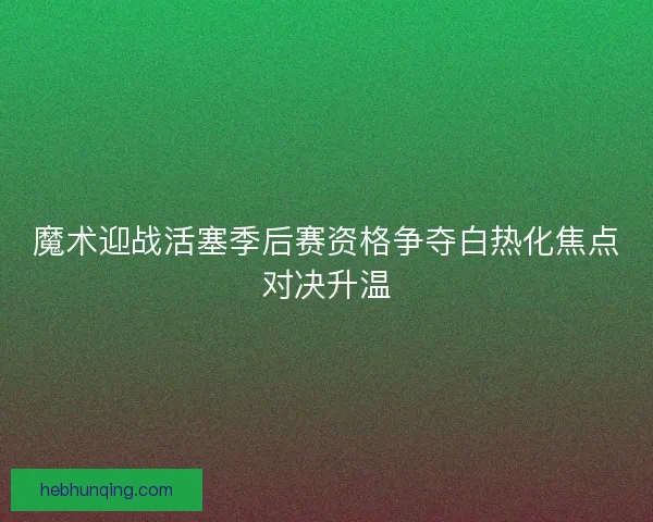 魔术迎战活塞季后赛资格争夺白热化焦点对决升温