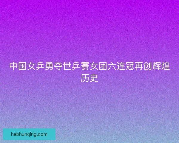 中国女乒勇夺世乒赛女团六连冠再创辉煌历史