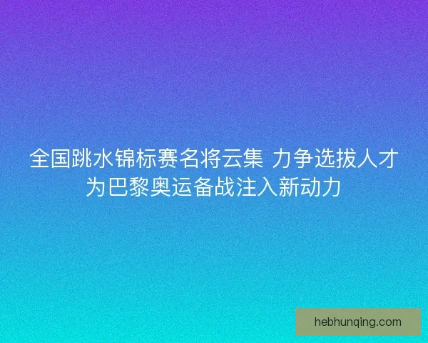 全国跳水锦标赛名将云集 力争选拔人才为巴黎奥运备战注入新动力