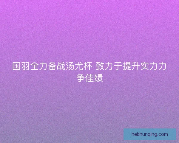 国羽全力备战汤尤杯 致力于提升实力力争佳绩